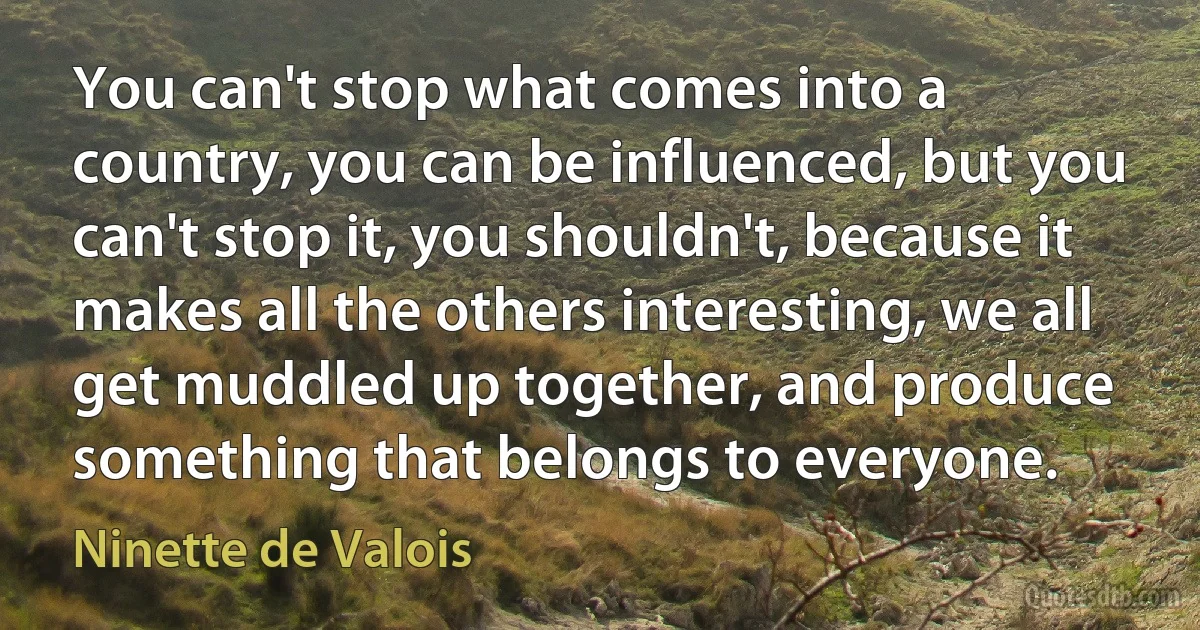 You can't stop what comes into a country, you can be influenced, but you can't stop it, you shouldn't, because it makes all the others interesting, we all get muddled up together, and produce something that belongs to everyone. (Ninette de Valois)