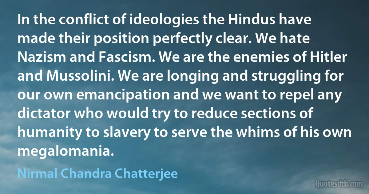 In the conflict of ideologies the Hindus have made their position perfectly clear. We hate Nazism and Fascism. We are the enemies of Hitler and Mussolini. We are longing and struggling for our own emancipation and we want to repel any dictator who would try to reduce sections of humanity to slavery to serve the whims of his own megalomania. (Nirmal Chandra Chatterjee)