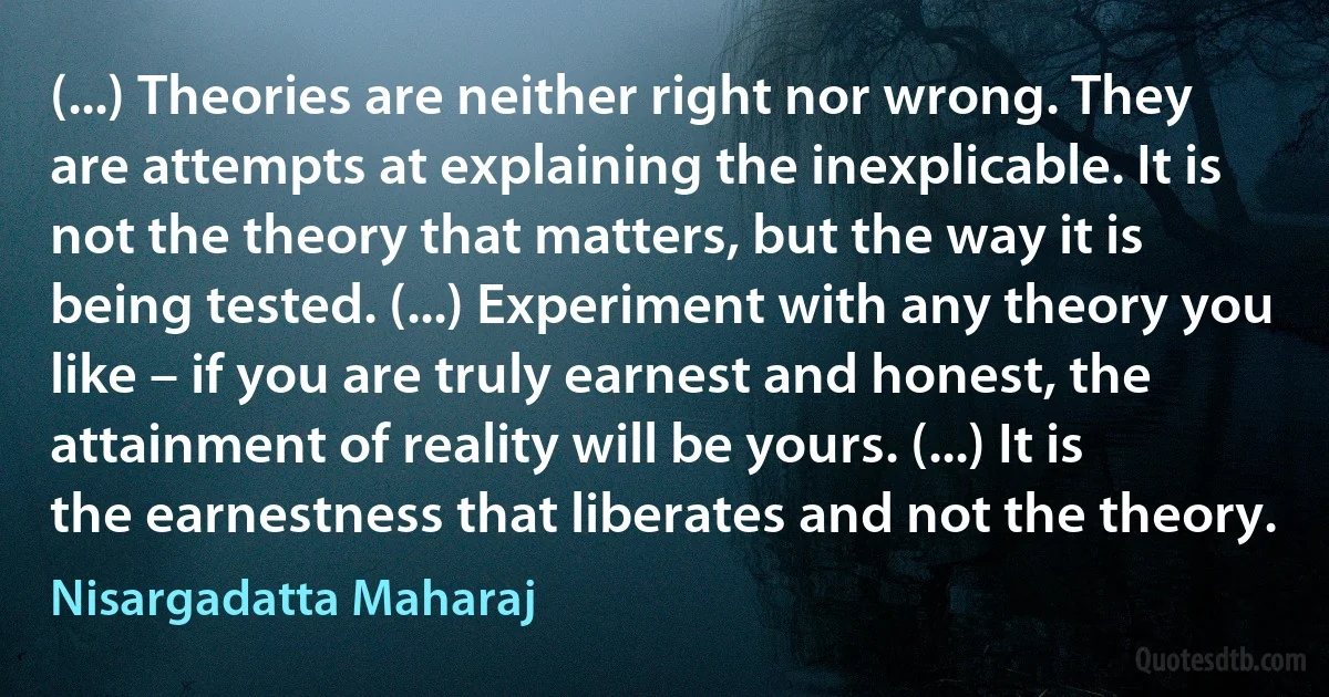 (...) Theories are neither right nor wrong. They are attempts at explaining the inexplicable. It is not the theory that matters, but the way it is being tested. (...) Experiment with any theory you like – if you are truly earnest and honest, the attainment of reality will be yours. (...) It is the earnestness that liberates and not the theory. (Nisargadatta Maharaj)