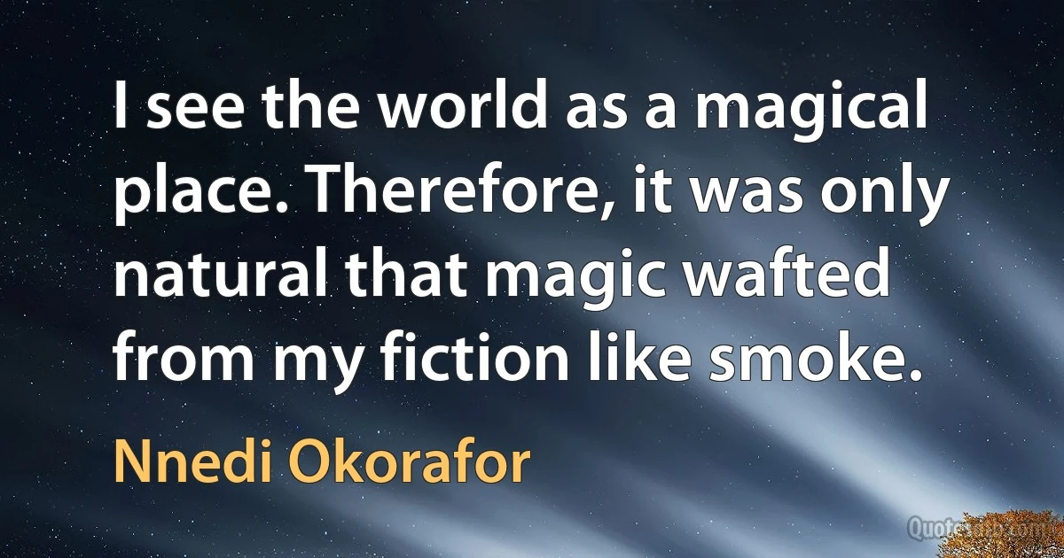 I see the world as a magical place. Therefore, it was only natural that magic wafted from my fiction like smoke. (Nnedi Okorafor)