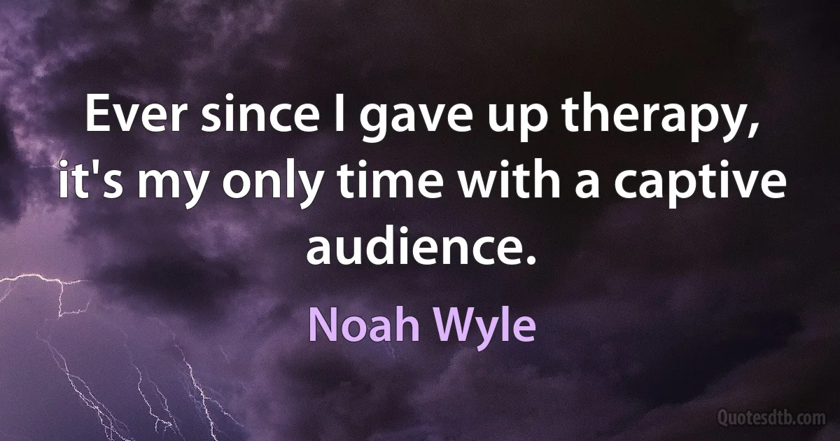 Ever since I gave up therapy, it's my only time with a captive audience. (Noah Wyle)