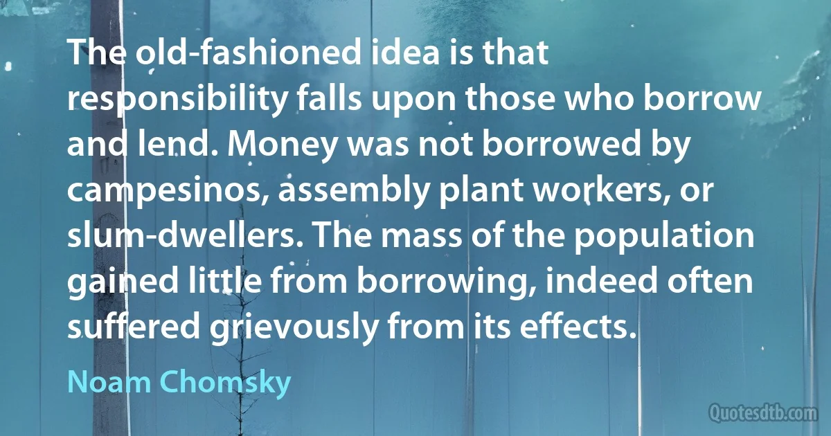 The old-fashioned idea is that responsibility falls upon those who borrow and lend. Money was not borrowed by campesinos, assembly plant workers, or slum-dwellers. The mass of the population gained little from borrowing, indeed often suffered grievously from its effects. (Noam Chomsky)