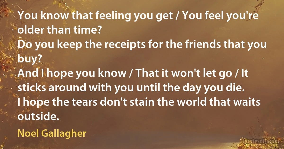 You know that feeling you get / You feel you're older than time?
Do you keep the receipts for the friends that you buy?
And I hope you know / That it won't let go / It sticks around with you until the day you die.
I hope the tears don't stain the world that waits outside. (Noel Gallagher)