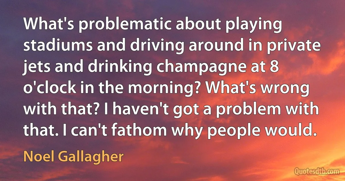 What's problematic about playing stadiums and driving around in private jets and drinking champagne at 8 o'clock in the morning? What's wrong with that? I haven't got a problem with that. I can't fathom why people would. (Noel Gallagher)