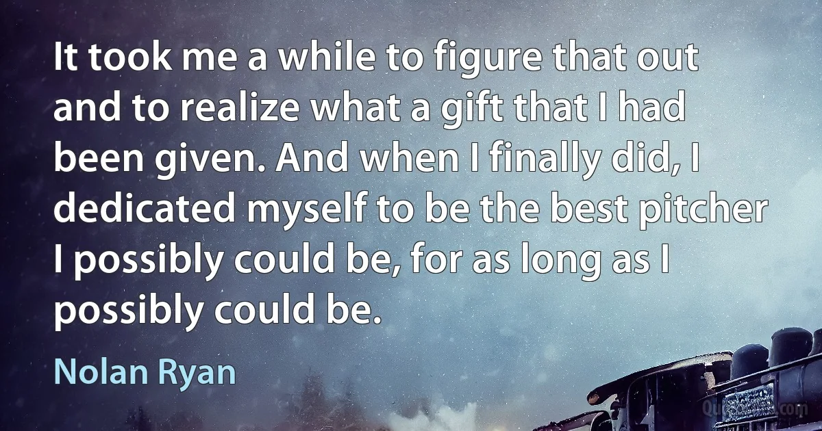 It took me a while to figure that out and to realize what a gift that I had been given. And when I finally did, I dedicated myself to be the best pitcher I possibly could be, for as long as I possibly could be. (Nolan Ryan)