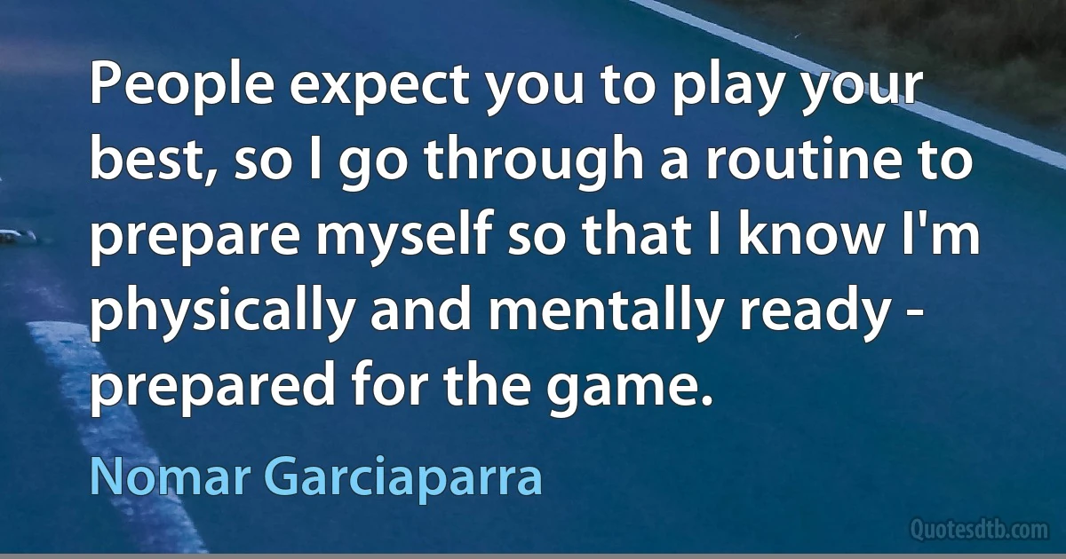 People expect you to play your best, so I go through a routine to prepare myself so that I know I'm physically and mentally ready - prepared for the game. (Nomar Garciaparra)