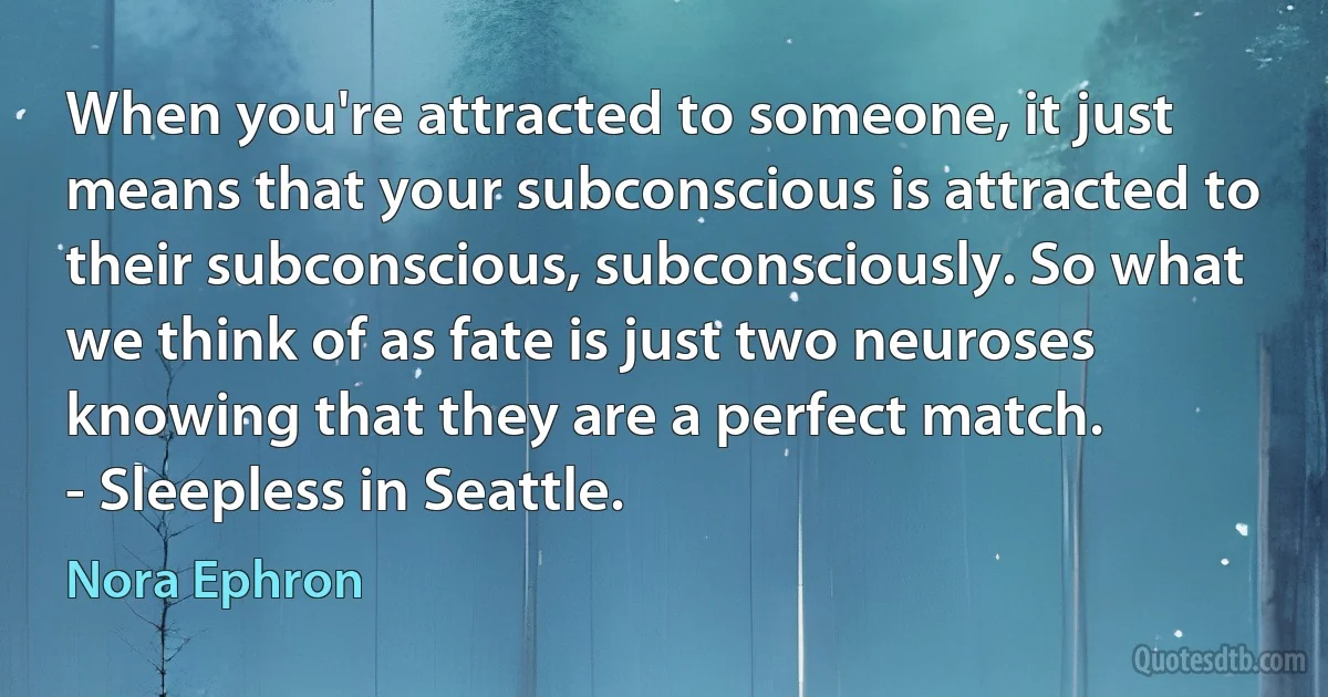 When you're attracted to someone, it just means that your subconscious is attracted to their subconscious, subconsciously. So what we think of as fate is just two neuroses knowing that they are a perfect match.
- Sleepless in Seattle. (Nora Ephron)