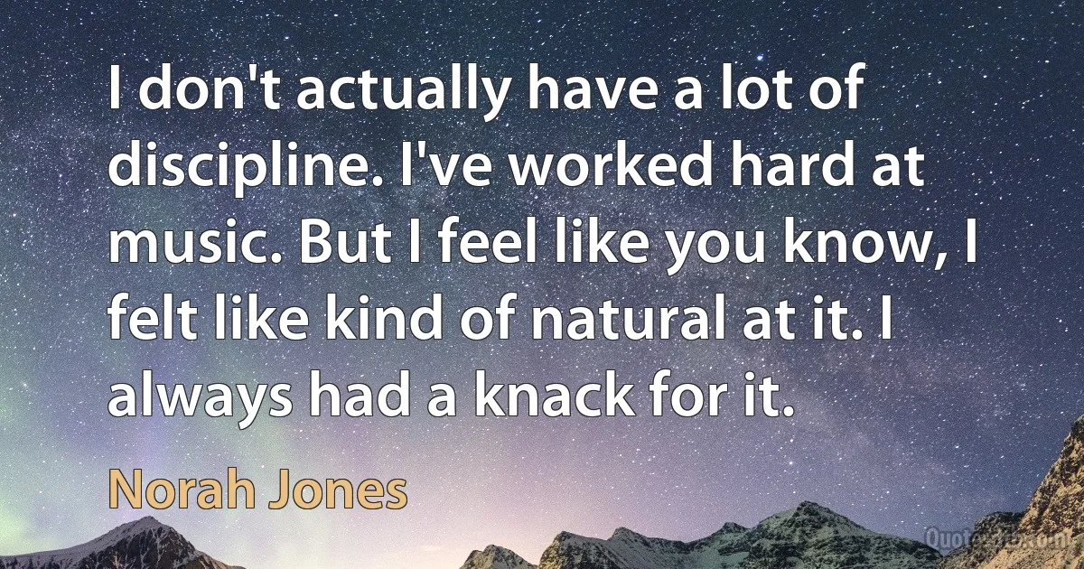 I don't actually have a lot of discipline. I've worked hard at music. But I feel like you know, I felt like kind of natural at it. I always had a knack for it. (Norah Jones)