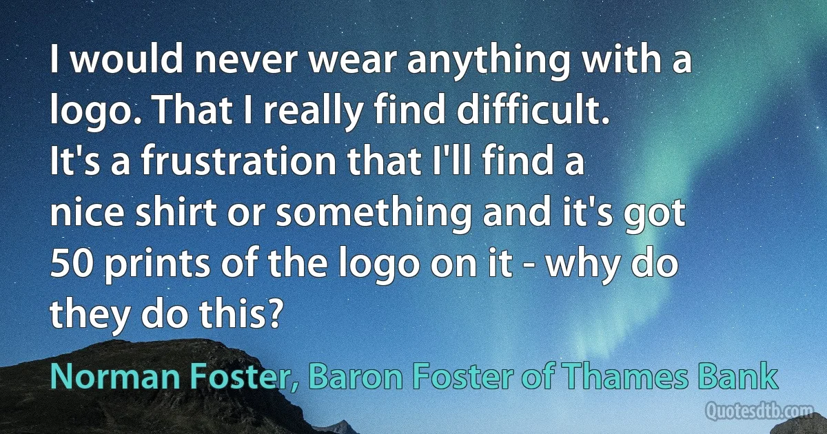 I would never wear anything with a logo. That I really find difficult. It's a frustration that I'll find a nice shirt or something and it's got 50 prints of the logo on it - why do they do this? (Norman Foster, Baron Foster of Thames Bank)