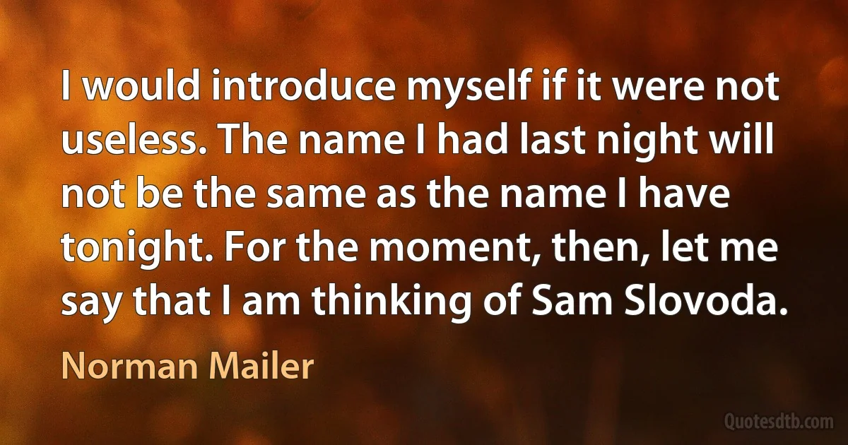 I would introduce myself if it were not useless. The name I had last night will not be the same as the name I have tonight. For the moment, then, let me say that I am thinking of Sam Slovoda. (Norman Mailer)