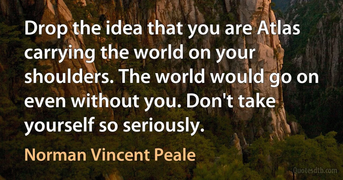 Drop the idea that you are Atlas carrying the world on your shoulders. The world would go on even without you. Don't take yourself so seriously. (Norman Vincent Peale)