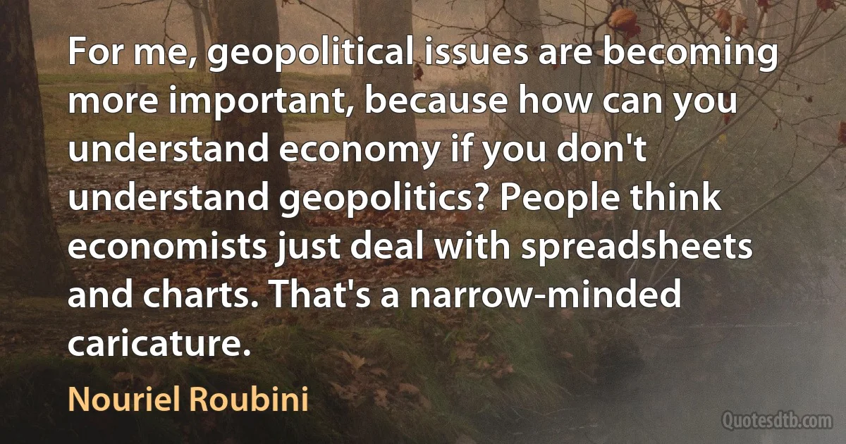 For me, geopolitical issues are becoming more important, because how can you understand economy if you don't understand geopolitics? People think economists just deal with spreadsheets and charts. That's a narrow-minded caricature. (Nouriel Roubini)