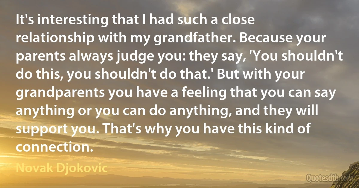 It's interesting that I had such a close relationship with my grandfather. Because your parents always judge you: they say, 'You shouldn't do this, you shouldn't do that.' But with your grandparents you have a feeling that you can say anything or you can do anything, and they will support you. That's why you have this kind of connection. (Novak Djokovic)