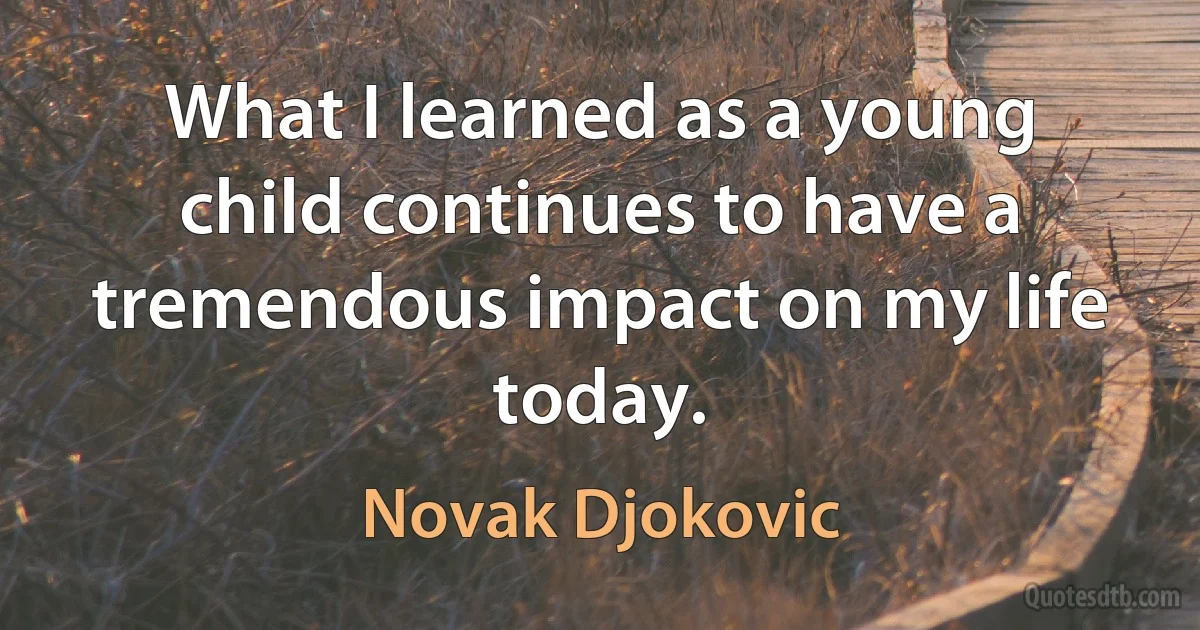 What I learned as a young child continues to have a tremendous impact on my life today. (Novak Djokovic)