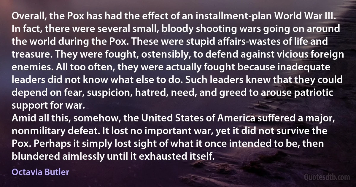 Overall, the Pox has had the effect of an installment-plan World War III. In fact, there were several small, bloody shooting wars going on around the world during the Pox. These were stupid affairs-wastes of life and treasure. They were fought, ostensibly, to defend against vicious foreign enemies. All too often, they were actually fought because inadequate leaders did not know what else to do. Such leaders knew that they could depend on fear, suspicion, hatred, need, and greed to arouse patriotic support for war.
Amid all this, somehow, the United States of America suffered a major, nonmilitary defeat. It lost no important war, yet it did not survive the Pox. Perhaps it simply lost sight of what it once intended to be, then blundered aimlessly until it exhausted itself. (Octavia Butler)