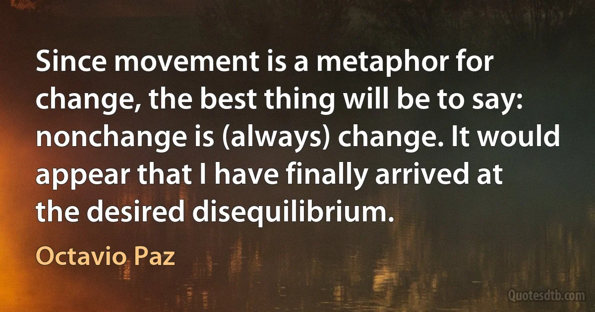 Since movement is a metaphor for change, the best thing will be to say: nonchange is (always) change. It would appear that I have finally arrived at the desired disequilibrium. (Octavio Paz)