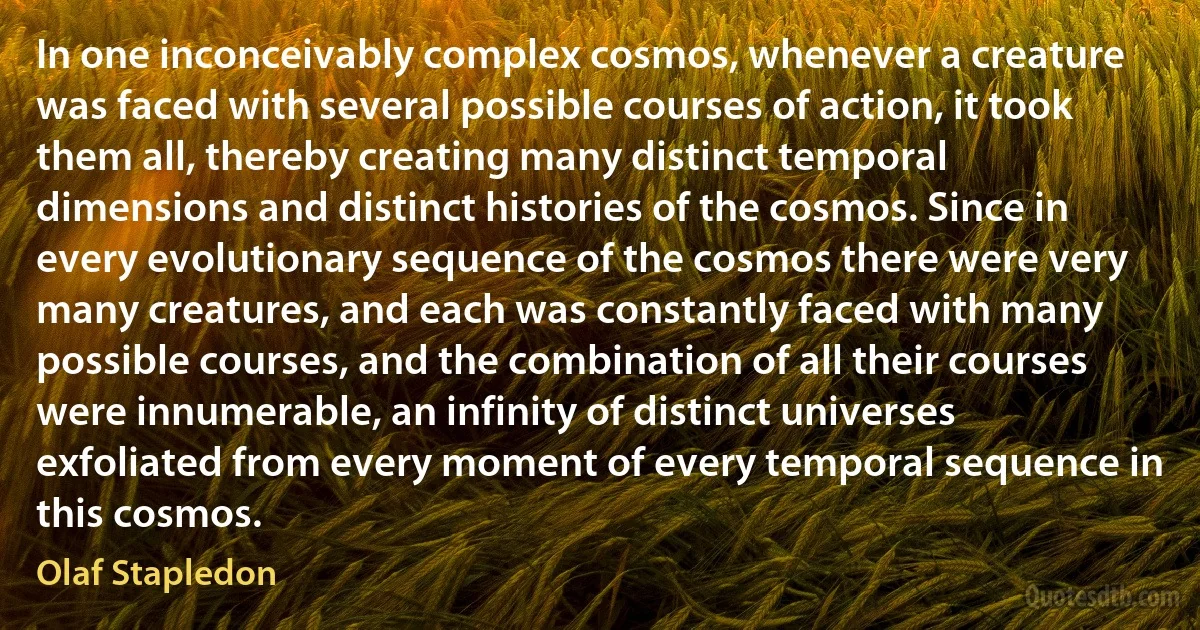 In one inconceivably complex cosmos, whenever a creature was faced with several possible courses of action, it took them all, thereby creating many distinct temporal dimensions and distinct histories of the cosmos. Since in every evolutionary sequence of the cosmos there were very many creatures, and each was constantly faced with many possible courses, and the combination of all their courses were innumerable, an infinity of distinct universes exfoliated from every moment of every temporal sequence in this cosmos. (Olaf Stapledon)