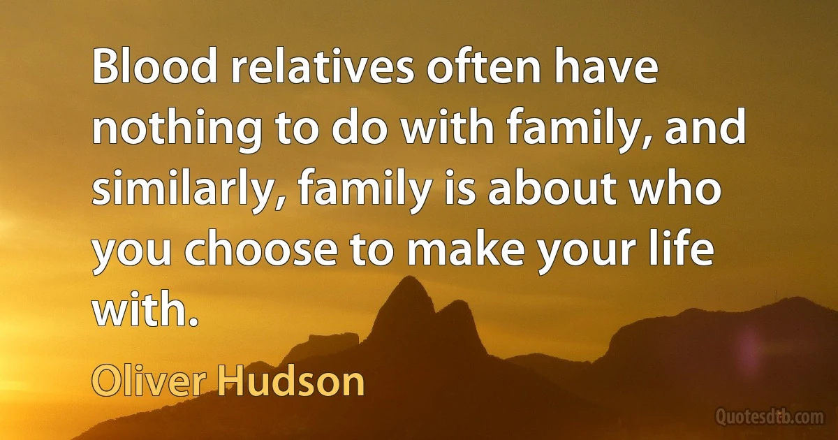 Blood relatives often have nothing to do with family, and similarly, family is about who you choose to make your life with. (Oliver Hudson)