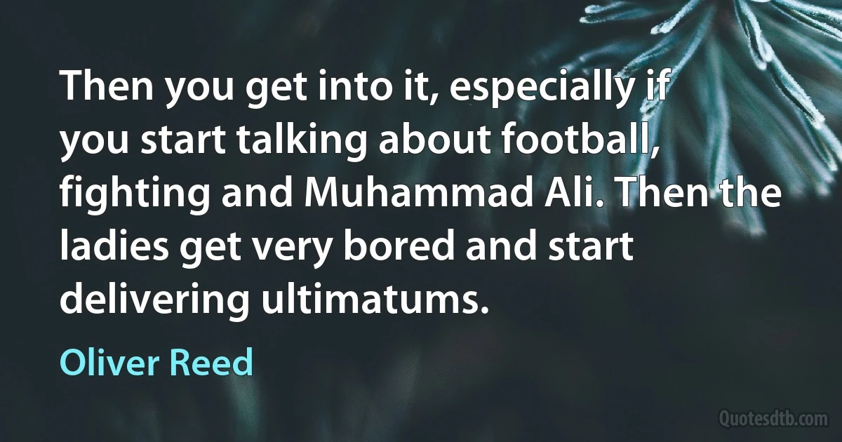 Then you get into it, especially if you start talking about football, fighting and Muhammad Ali. Then the ladies get very bored and start delivering ultimatums. (Oliver Reed)