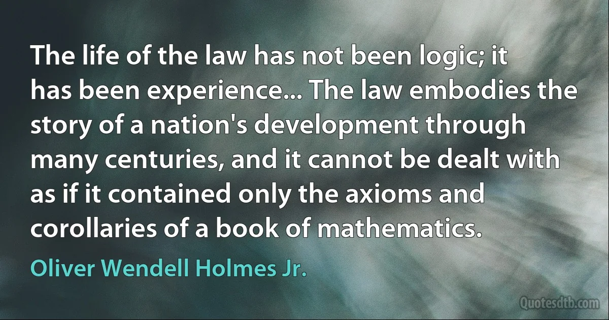 The life of the law has not been logic; it has been experience... The law embodies the story of a nation's development through many centuries, and it cannot be dealt with as if it contained only the axioms and corollaries of a book of mathematics. (Oliver Wendell Holmes Jr.)