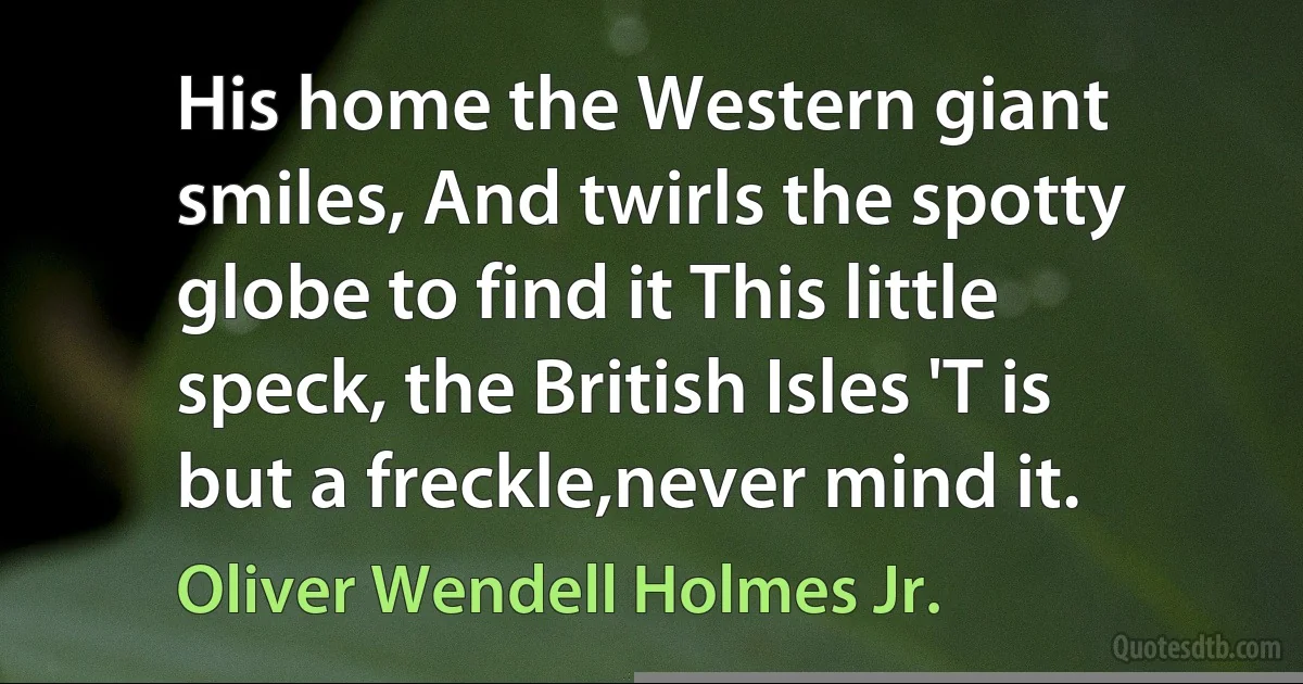 His home the Western giant smiles, And twirls the spotty globe to find it This little speck, the British Isles 'T is but a freckle,never mind it. (Oliver Wendell Holmes Jr.)