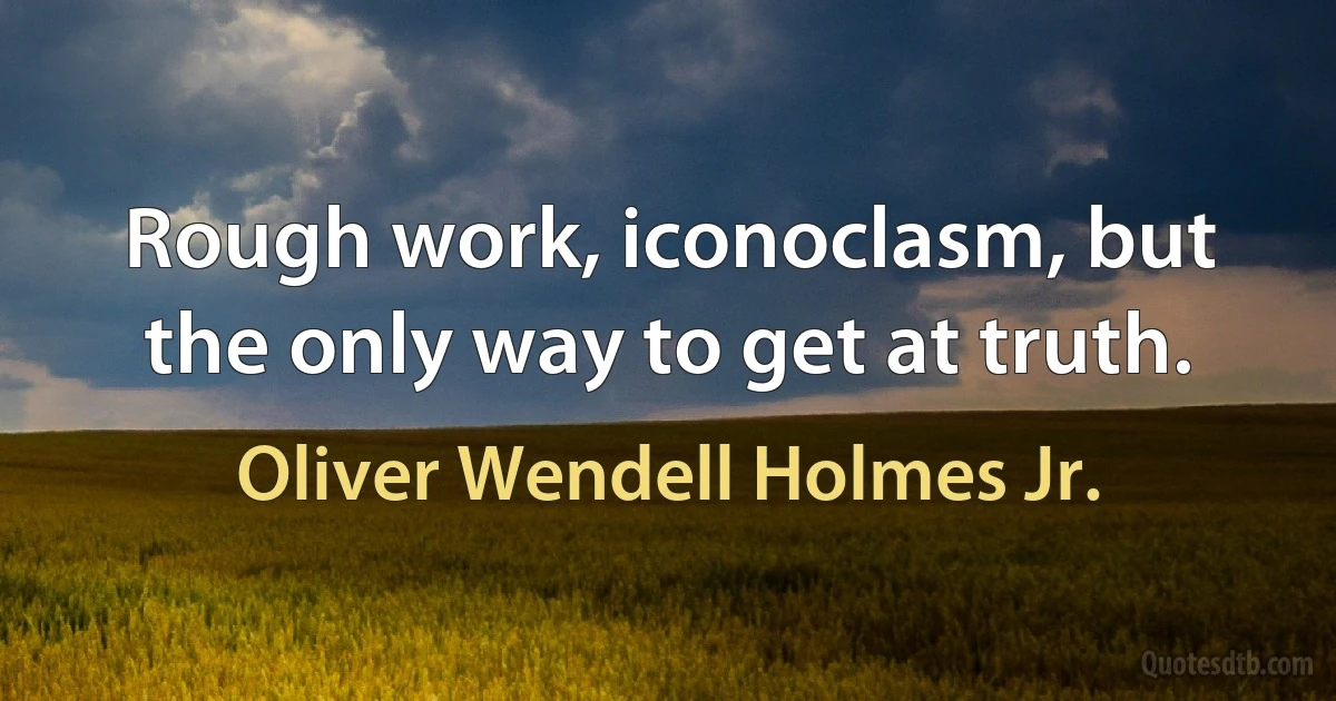 Rough work, iconoclasm, but the only way to get at truth. (Oliver Wendell Holmes Jr.)