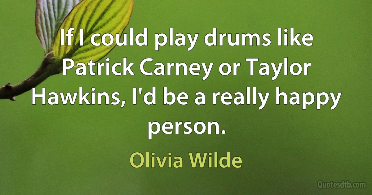 If I could play drums like Patrick Carney or Taylor Hawkins, I'd be a really happy person. (Olivia Wilde)