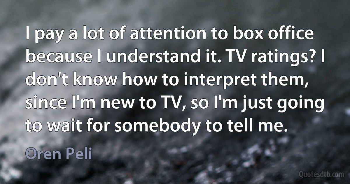 I pay a lot of attention to box office because I understand it. TV ratings? I don't know how to interpret them, since I'm new to TV, so I'm just going to wait for somebody to tell me. (Oren Peli)