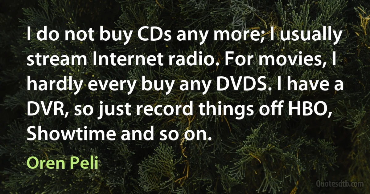 I do not buy CDs any more; I usually stream Internet radio. For movies, I hardly every buy any DVDS. I have a DVR, so just record things off HBO, Showtime and so on. (Oren Peli)