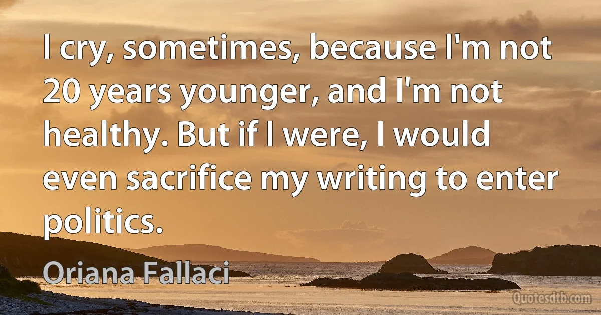 I cry, sometimes, because I'm not 20 years younger, and I'm not healthy. But if I were, I would even sacrifice my writing to enter politics. (Oriana Fallaci)