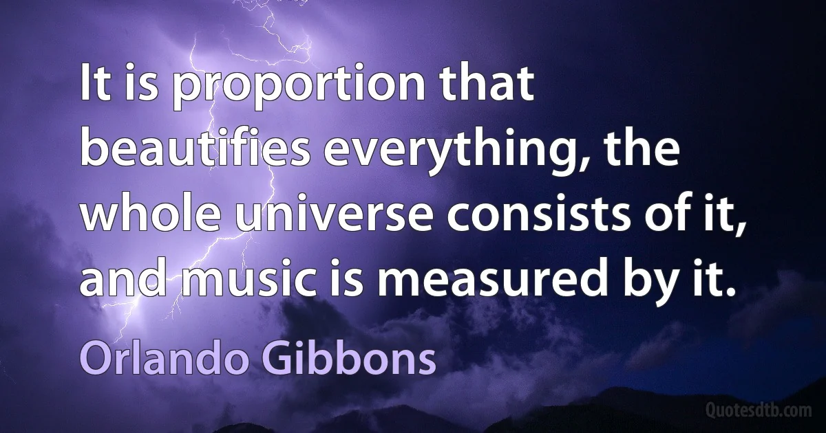 It is proportion that beautifies everything, the whole universe consists of it, and music is measured by it. (Orlando Gibbons)