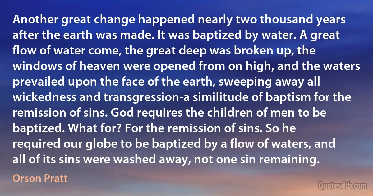 Another great change happened nearly two thousand years after the earth was made. It was baptized by water. A great flow of water come, the great deep was broken up, the windows of heaven were opened from on high, and the waters prevailed upon the face of the earth, sweeping away all wickedness and transgression-a similitude of baptism for the remission of sins. God requires the children of men to be baptized. What for? For the remission of sins. So he required our globe to be baptized by a flow of waters, and all of its sins were washed away, not one sin remaining. (Orson Pratt)