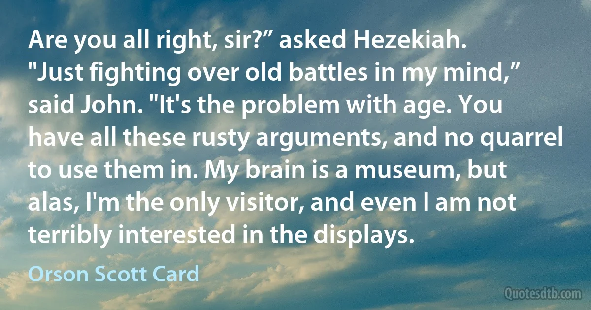 Are you all right, sir?” asked Hezekiah.
"Just fighting over old battles in my mind,” said John. "It's the problem with age. You have all these rusty arguments, and no quarrel to use them in. My brain is a museum, but alas, I'm the only visitor, and even I am not terribly interested in the displays. (Orson Scott Card)