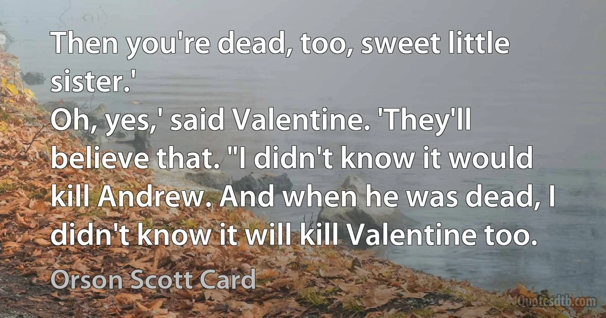 Then you're dead, too, sweet little sister.'
Oh, yes,' said Valentine. 'They'll believe that. "I didn't know it would kill Andrew. And when he was dead, I didn't know it will kill Valentine too. (Orson Scott Card)