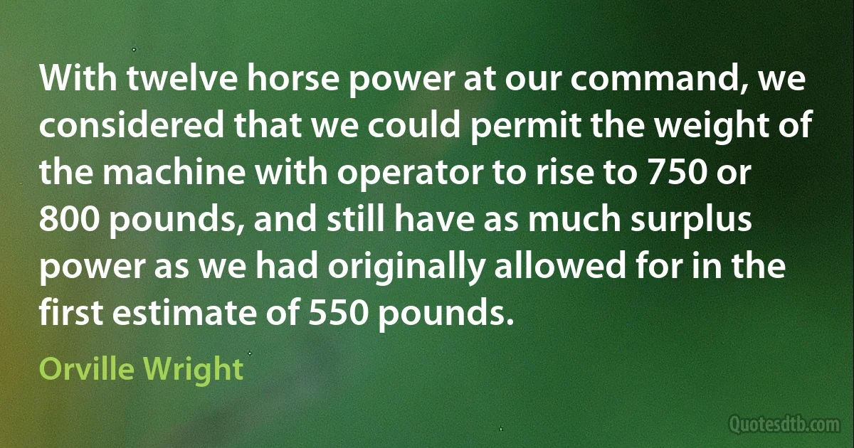 With twelve horse power at our command, we considered that we could permit the weight of the machine with operator to rise to 750 or 800 pounds, and still have as much surplus power as we had originally allowed for in the first estimate of 550 pounds. (Orville Wright)