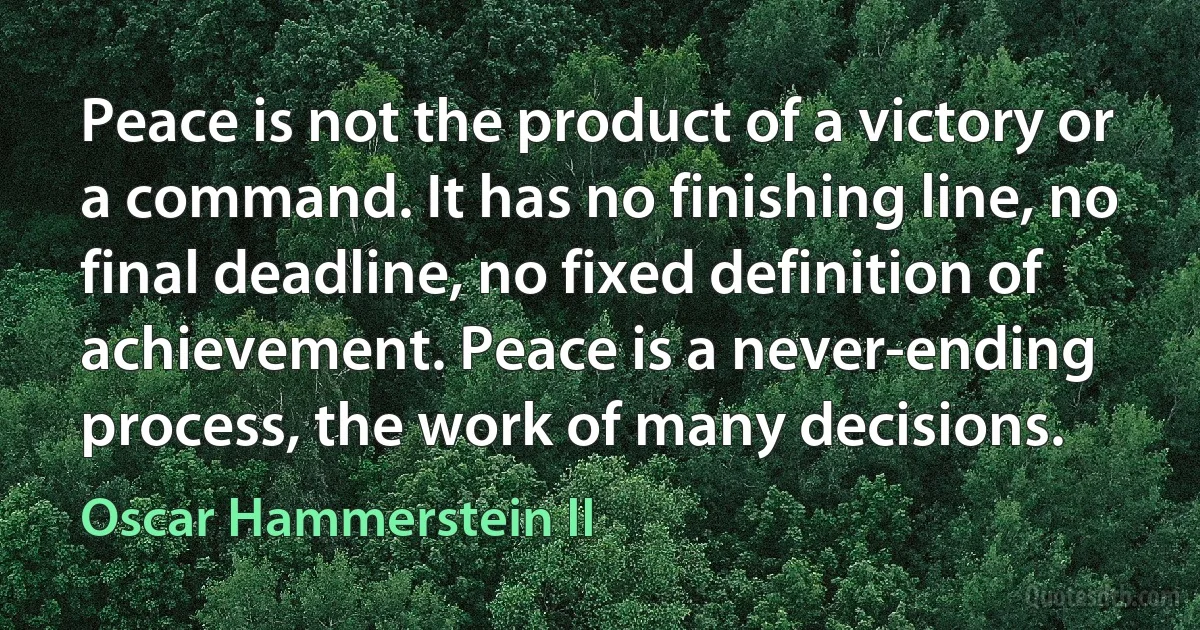 Peace is not the product of a victory or a command. It has no finishing line, no final deadline, no fixed definition of achievement. Peace is a never-ending process, the work of many decisions. (Oscar Hammerstein II)