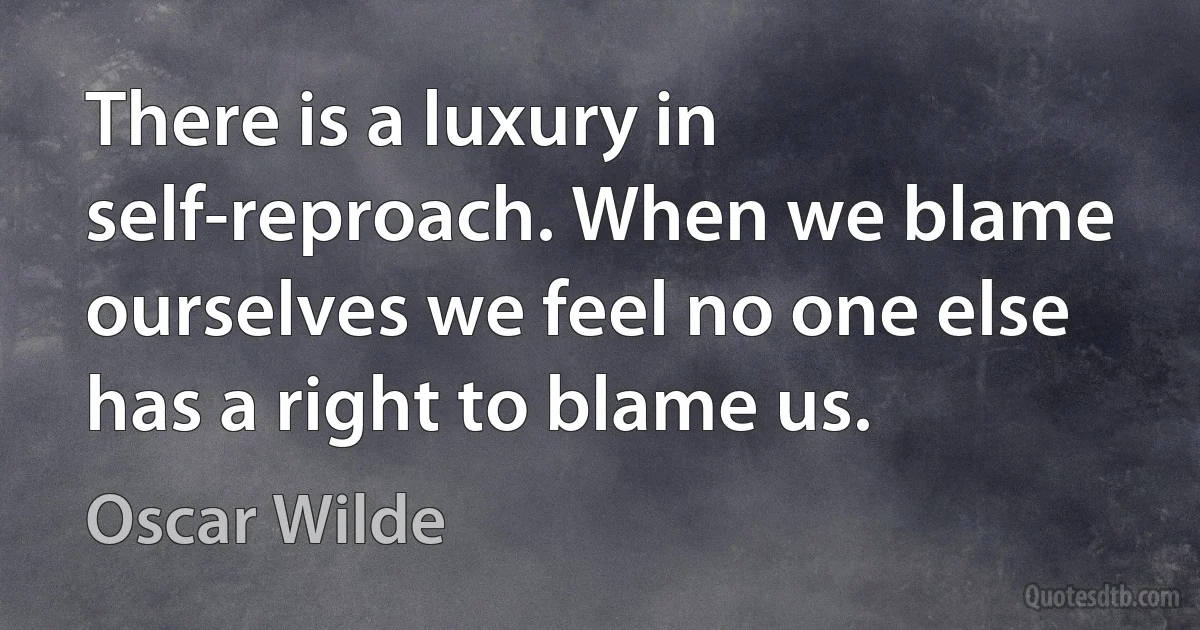 There is a luxury in self-reproach. When we blame ourselves we feel no one else has a right to blame us. (Oscar Wilde)