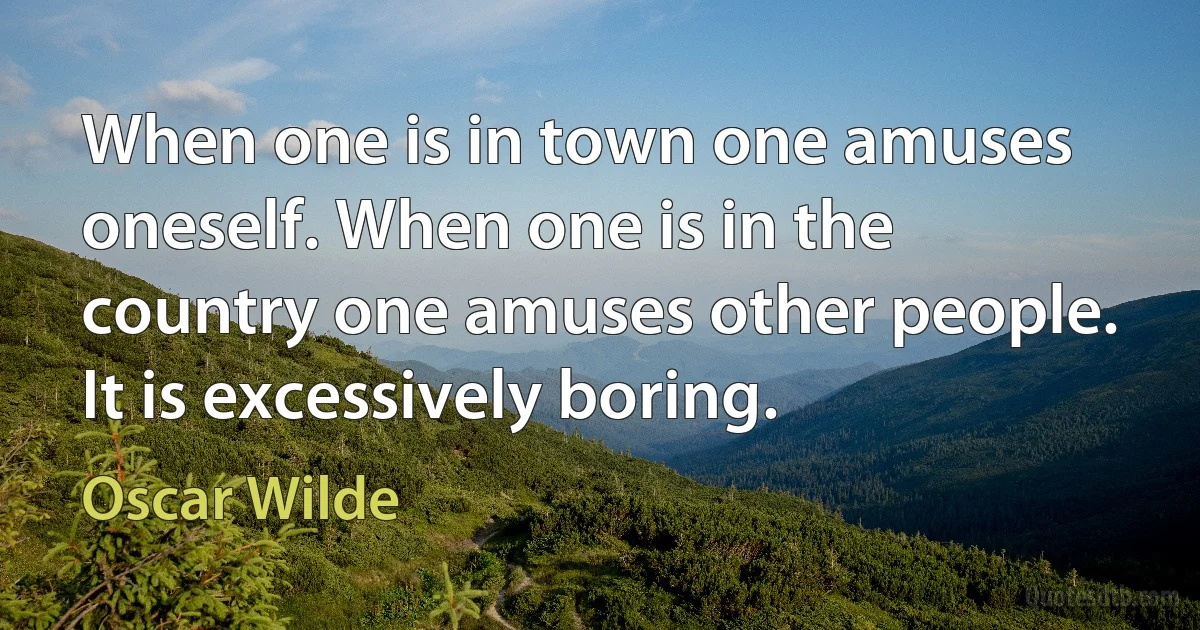 When one is in town one amuses oneself. When one is in the country one amuses other people. It is excessively boring. (Oscar Wilde)