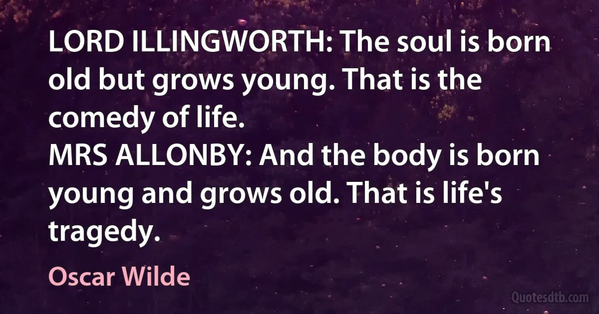 LORD ILLINGWORTH: The soul is born old but grows young. That is the comedy of life.
MRS ALLONBY: And the body is born young and grows old. That is life's tragedy. (Oscar Wilde)