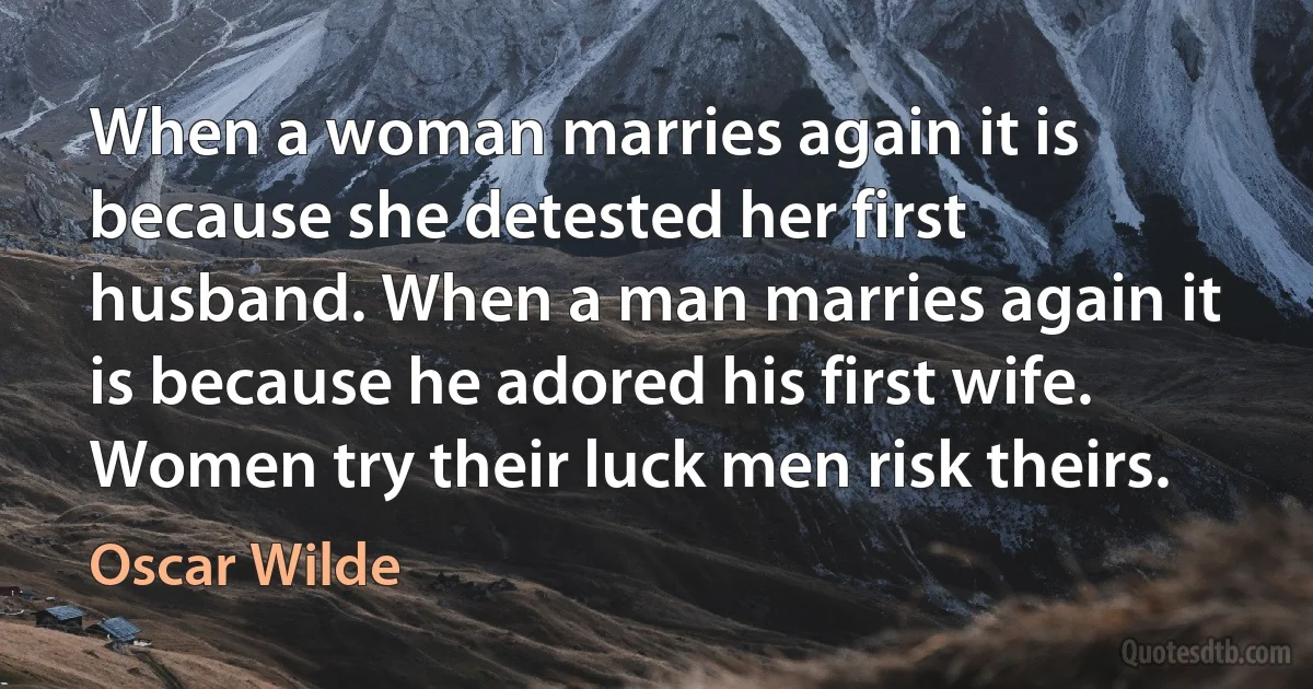 When a woman marries again it is because she detested her first husband. When a man marries again it is because he adored his first wife. Women try their luck men risk theirs. (Oscar Wilde)