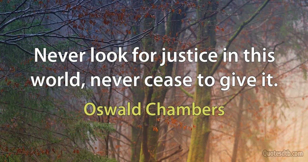 Never look for justice in this world, never cease to give it. (Oswald Chambers)