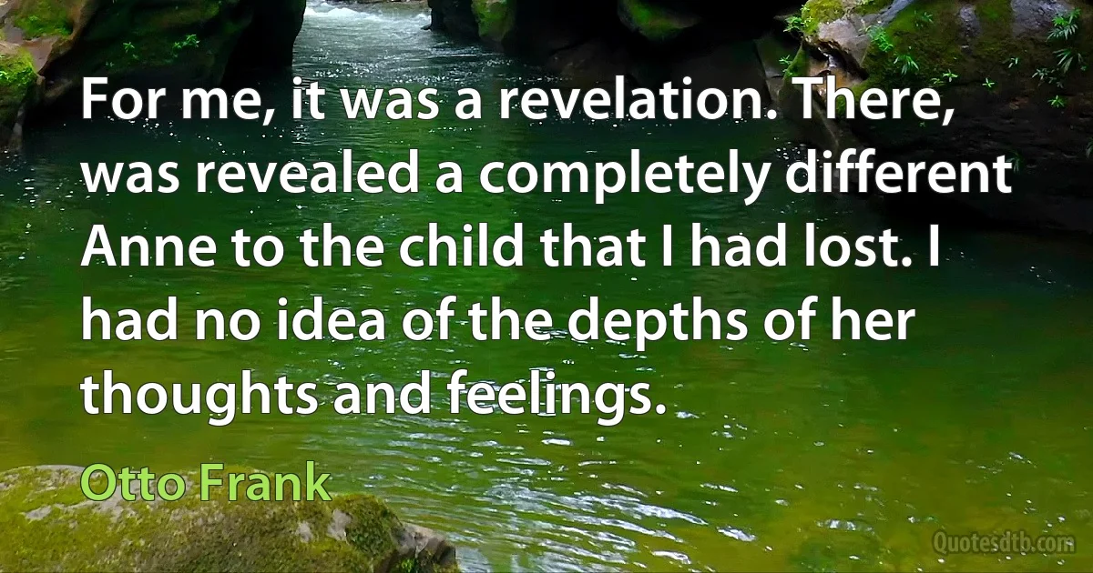 For me, it was a revelation. There, was revealed a completely different Anne to the child that I had lost. I had no idea of the depths of her thoughts and feelings. (Otto Frank)