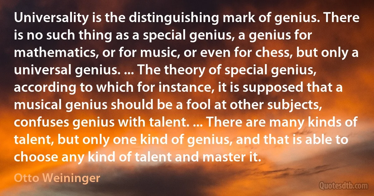 Universality is the distinguishing mark of genius. There is no such thing as a special genius, a genius for mathematics, or for music, or even for chess, but only a universal genius. ... The theory of special genius, according to which for instance, it is supposed that a musical genius should be a fool at other subjects, confuses genius with talent. ... There are many kinds of talent, but only one kind of genius, and that is able to choose any kind of talent and master it. (Otto Weininger)