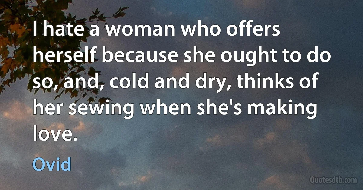 I hate a woman who offers herself because she ought to do so, and, cold and dry, thinks of her sewing when she's making love. (Ovid)