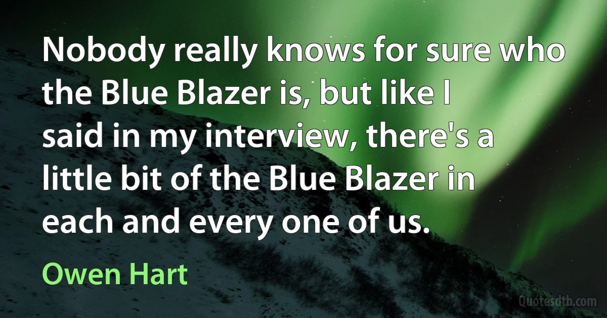 Nobody really knows for sure who the Blue Blazer is, but like I said in my interview, there's a little bit of the Blue Blazer in each and every one of us. (Owen Hart)