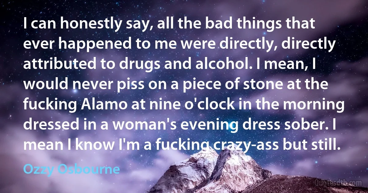 I can honestly say, all the bad things that ever happened to me were directly, directly attributed to drugs and alcohol. I mean, I would never piss on a piece of stone at the fucking Alamo at nine o'clock in the morning dressed in a woman's evening dress sober. I mean I know I'm a fucking crazy-ass but still. (Ozzy Osbourne)