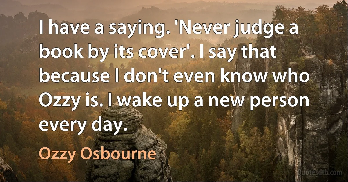 I have a saying. 'Never judge a book by its cover'. I say that because I don't even know who Ozzy is. I wake up a new person every day. (Ozzy Osbourne)