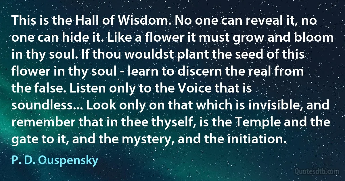 This is the Hall of Wisdom. No one can reveal it, no one can hide it. Like a flower it must grow and bloom in thy soul. If thou wouldst plant the seed of this flower in thy soul - learn to discern the real from the false. Listen only to the Voice that is soundless... Look only on that which is invisible, and remember that in thee thyself, is the Temple and the gate to it, and the mystery, and the initiation. (P. D. Ouspensky)