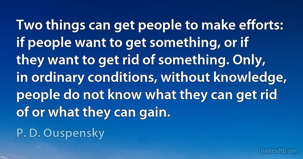 Two things can get people to make efforts: if people want to get something, or if they want to get rid of something. Only, in ordinary conditions, without knowledge, people do not know what they can get rid of or what they can gain. (P. D. Ouspensky)