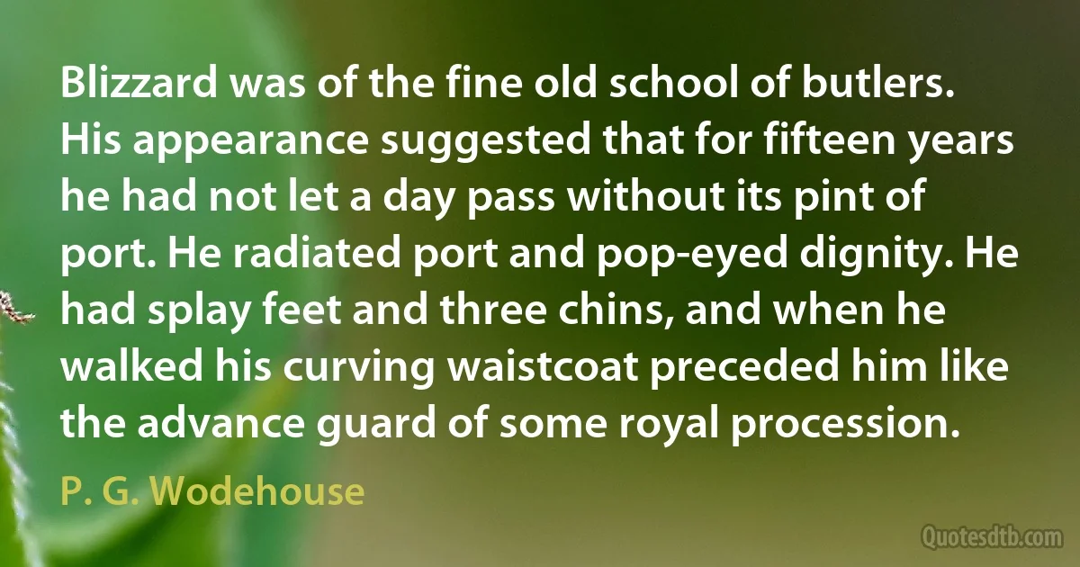 Blizzard was of the fine old school of butlers. His appearance suggested that for fifteen years he had not let a day pass without its pint of port. He radiated port and pop-eyed dignity. He had splay feet and three chins, and when he walked his curving waistcoat preceded him like the advance guard of some royal procession. (P. G. Wodehouse)